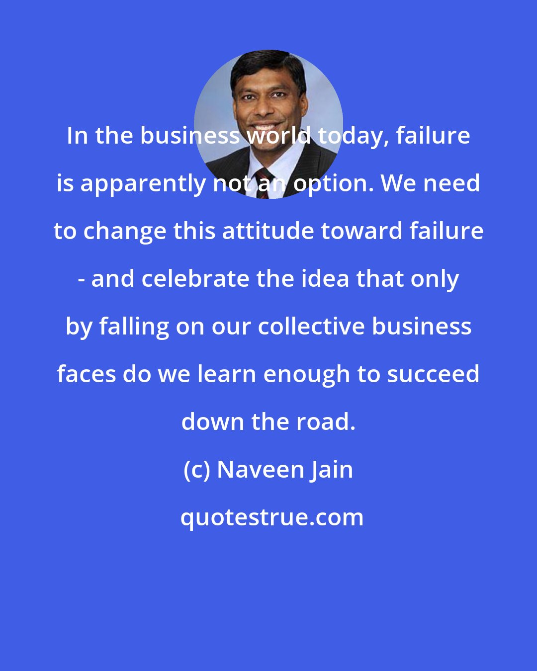 Naveen Jain: In the business world today, failure is apparently not an option. We need to change this attitude toward failure - and celebrate the idea that only by falling on our collective business faces do we learn enough to succeed down the road.