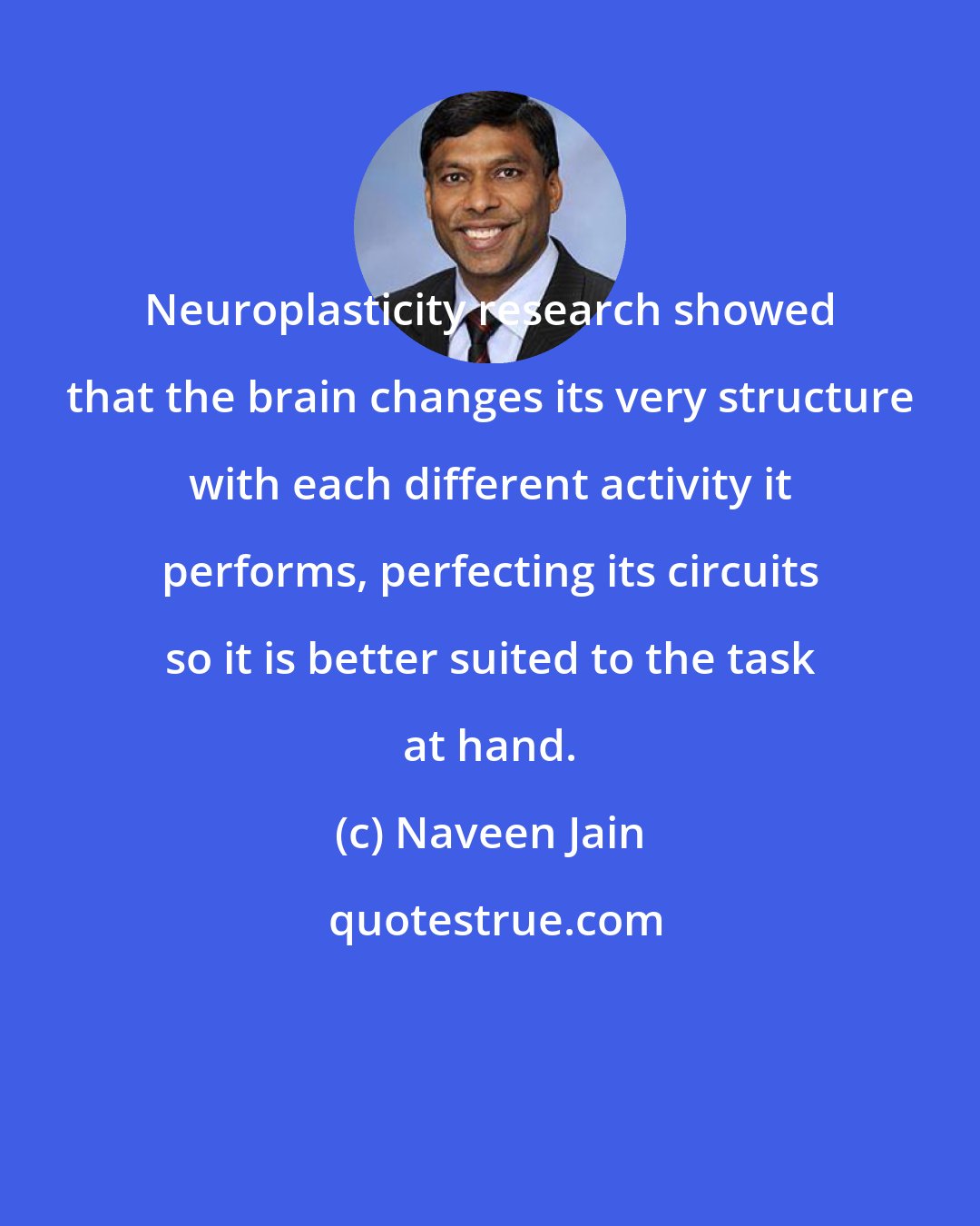 Naveen Jain: Neuroplasticity research showed that the brain changes its very structure with each different activity it performs, perfecting its circuits so it is better suited to the task at hand.