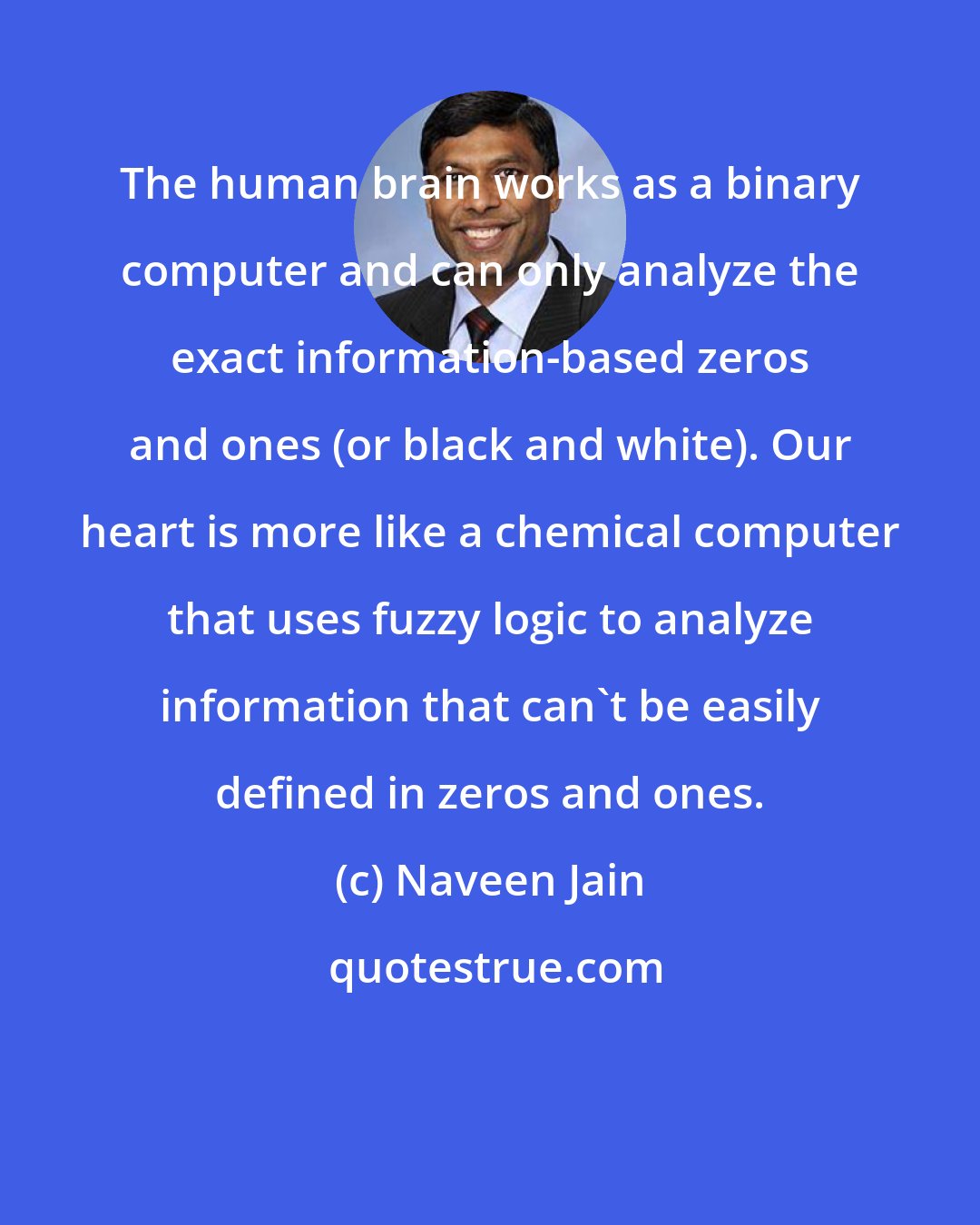 Naveen Jain: The human brain works as a binary computer and can only analyze the exact information-based zeros and ones (or black and white). Our heart is more like a chemical computer that uses fuzzy logic to analyze information that can't be easily defined in zeros and ones.