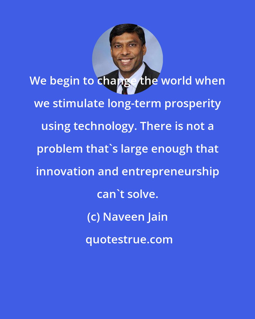 Naveen Jain: We begin to change the world when we stimulate long-term prosperity using technology. There is not a problem that's large enough that innovation and entrepreneurship can't solve.