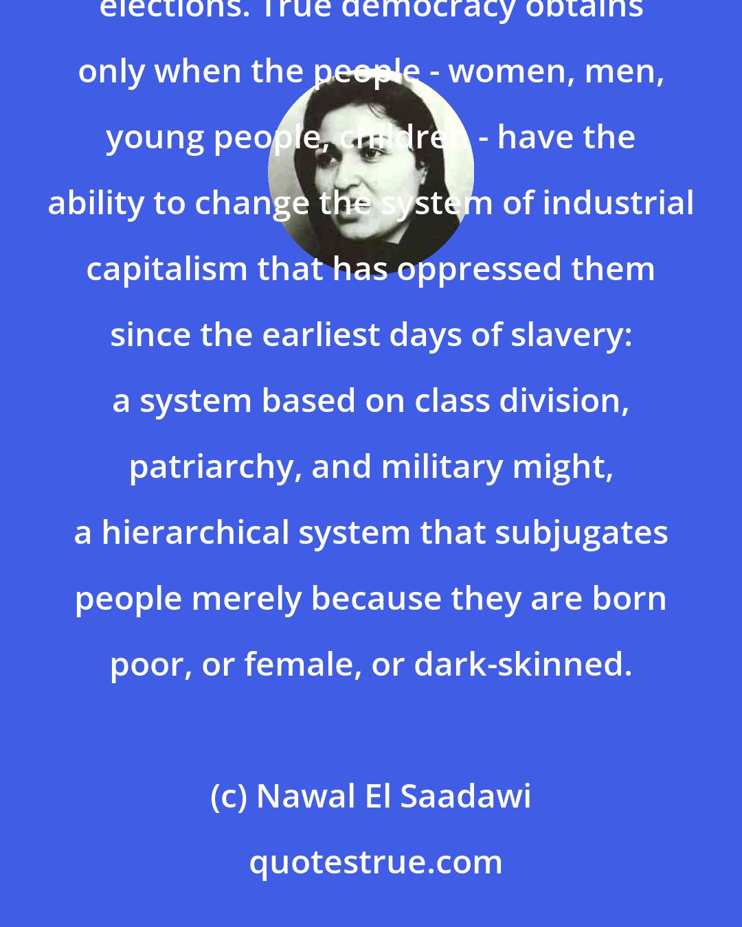 Nawal El Saadawi: Democracy is not just freedom to criticize the government or head of state, or to hold parliamentary elections. True democracy obtains only when the people - women, men, young people, children - have the ability to change the system of industrial capitalism that has oppressed them since the earliest days of slavery: a system based on class division, patriarchy, and military might, a hierarchical system that subjugates people merely because they are born poor, or female, or dark-skinned.