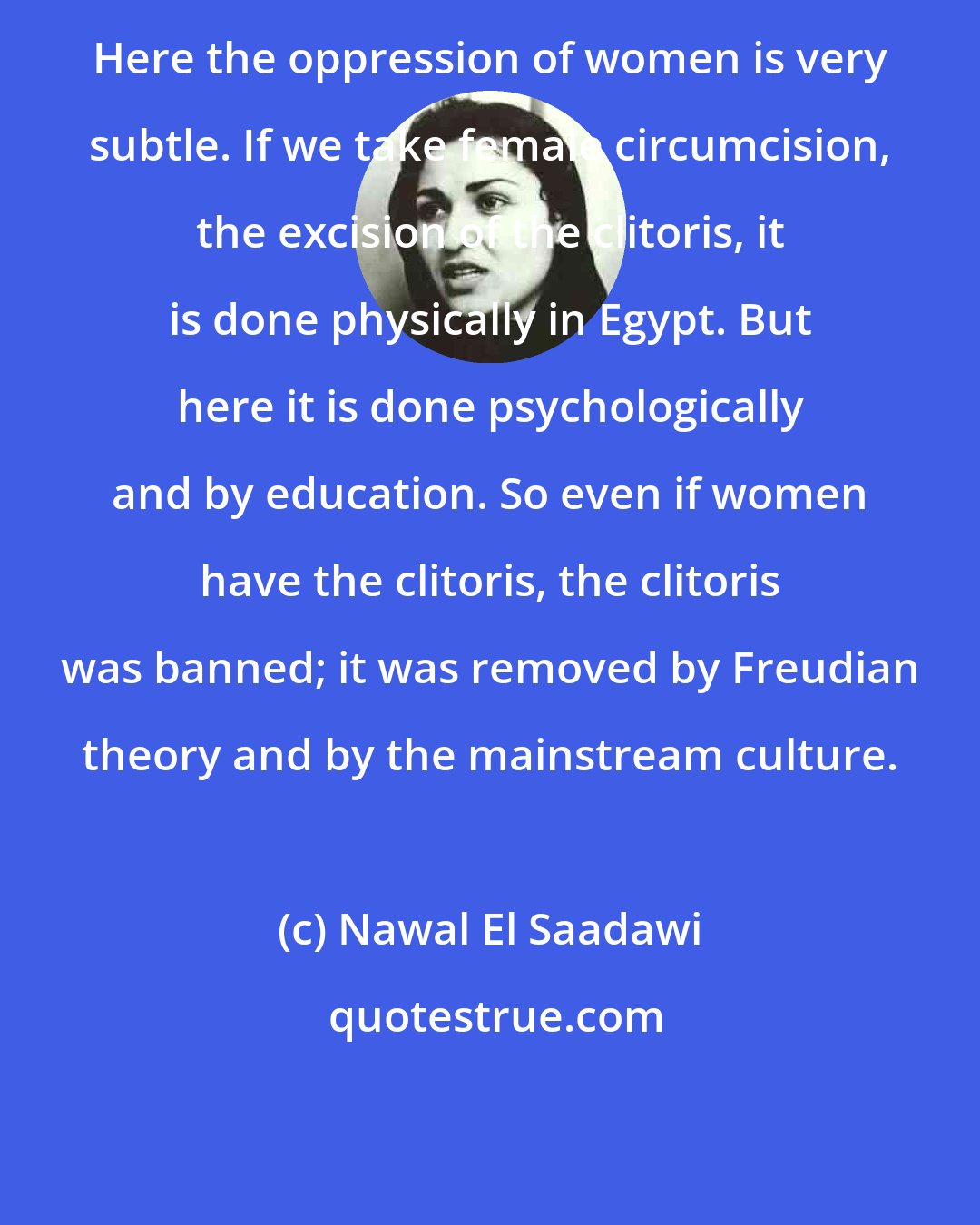 Nawal El Saadawi: Here the oppression of women is very subtle. If we take female circumcision, the excision of the clitoris, it is done physically in Egypt. But here it is done psychologically and by education. So even if women have the clitoris, the clitoris was banned; it was removed by Freudian theory and by the mainstream culture.