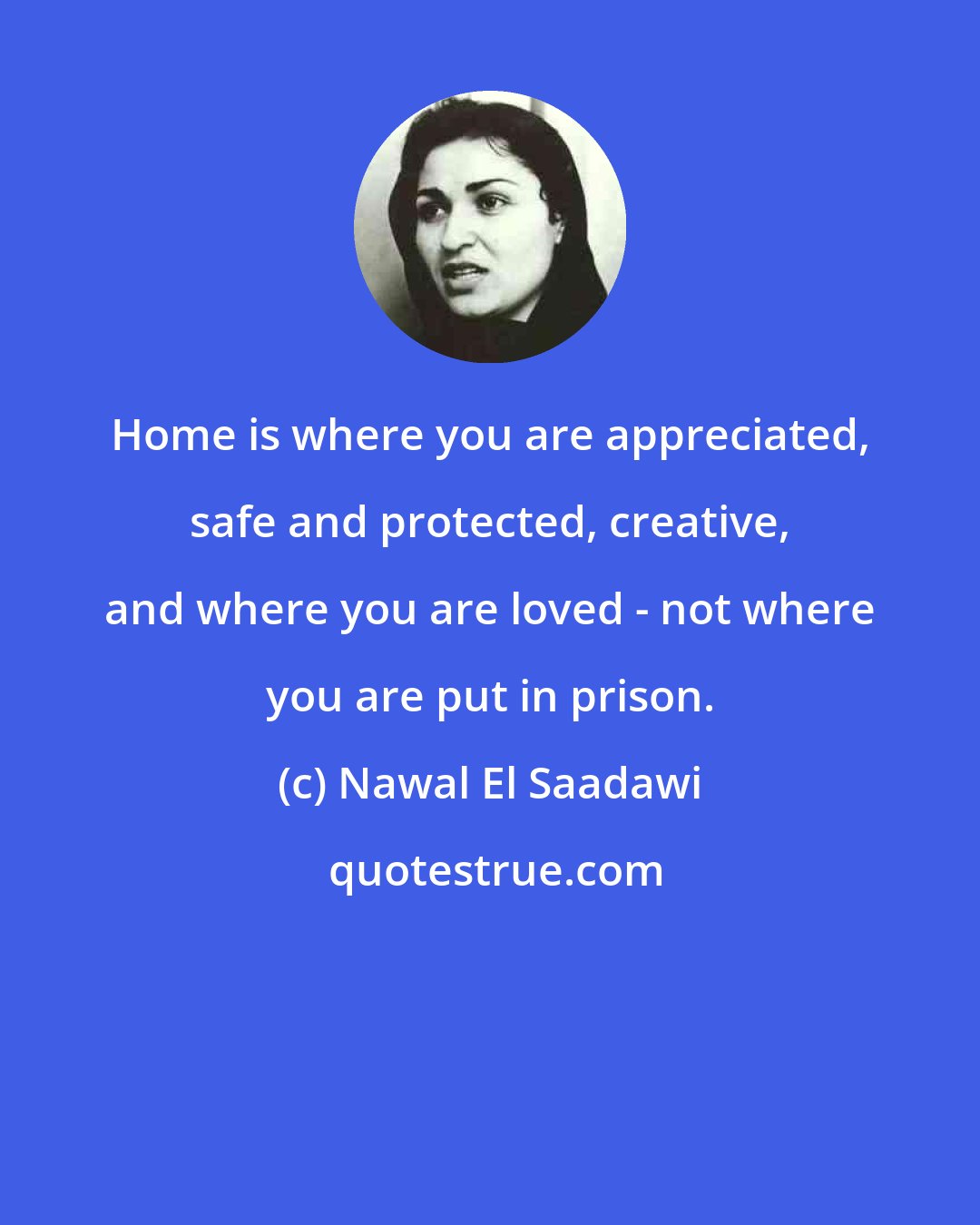 Nawal El Saadawi: Home is where you are appreciated, safe and protected, creative, and where you are loved - not where you are put in prison.