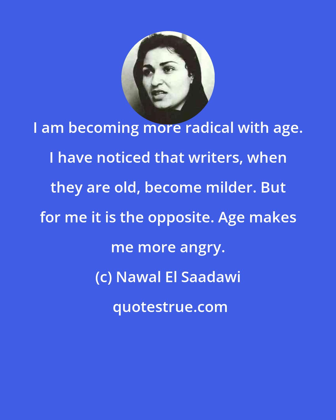 Nawal El Saadawi: I am becoming more radical with age. I have noticed that writers, when they are old, become milder. But for me it is the opposite. Age makes me more angry.