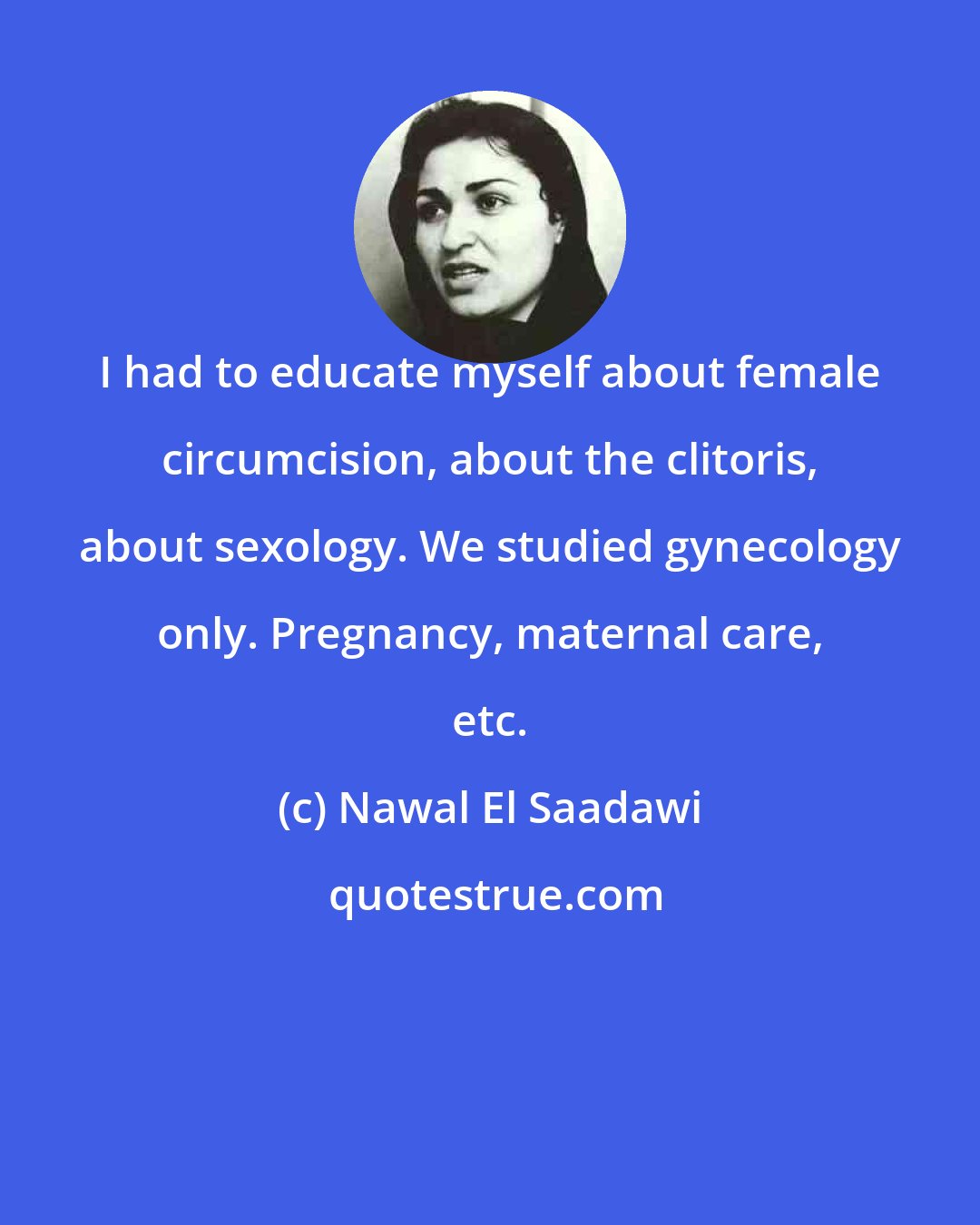 Nawal El Saadawi: I had to educate myself about female circumcision, about the clitoris, about sexology. We studied gynecology only. Pregnancy, maternal care, etc.