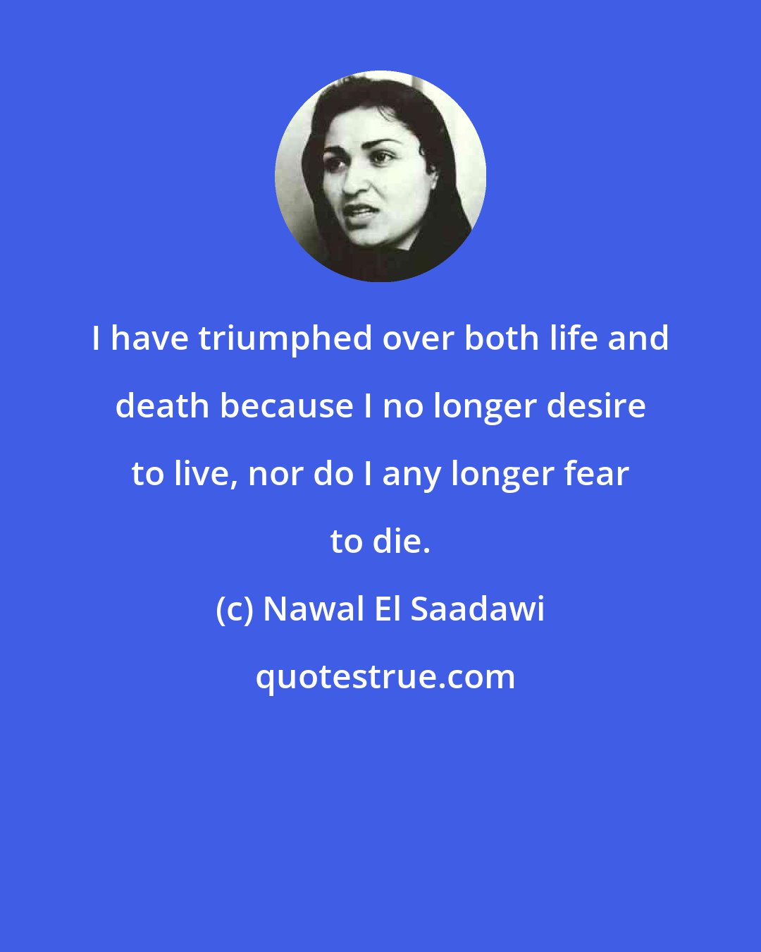 Nawal El Saadawi: I have triumphed over both life and death because I no longer desire to live, nor do I any longer fear to die.