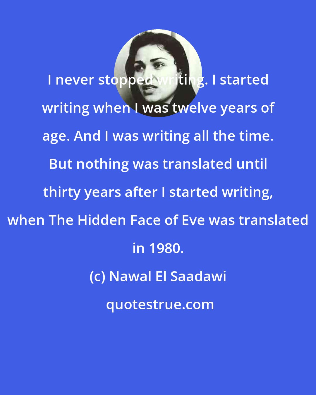 Nawal El Saadawi: I never stopped writing. I started writing when I was twelve years of age. And I was writing all the time. But nothing was translated until thirty years after I started writing, when The Hidden Face of Eve was translated in 1980.