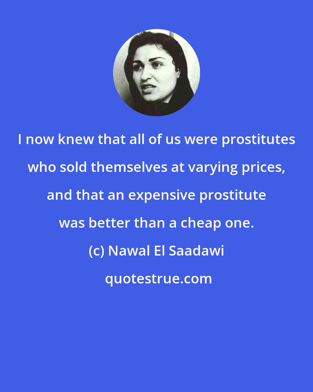 Nawal El Saadawi: I now knew that all of us were prostitutes who sold themselves at varying prices, and that an expensive prostitute was better than a cheap one.