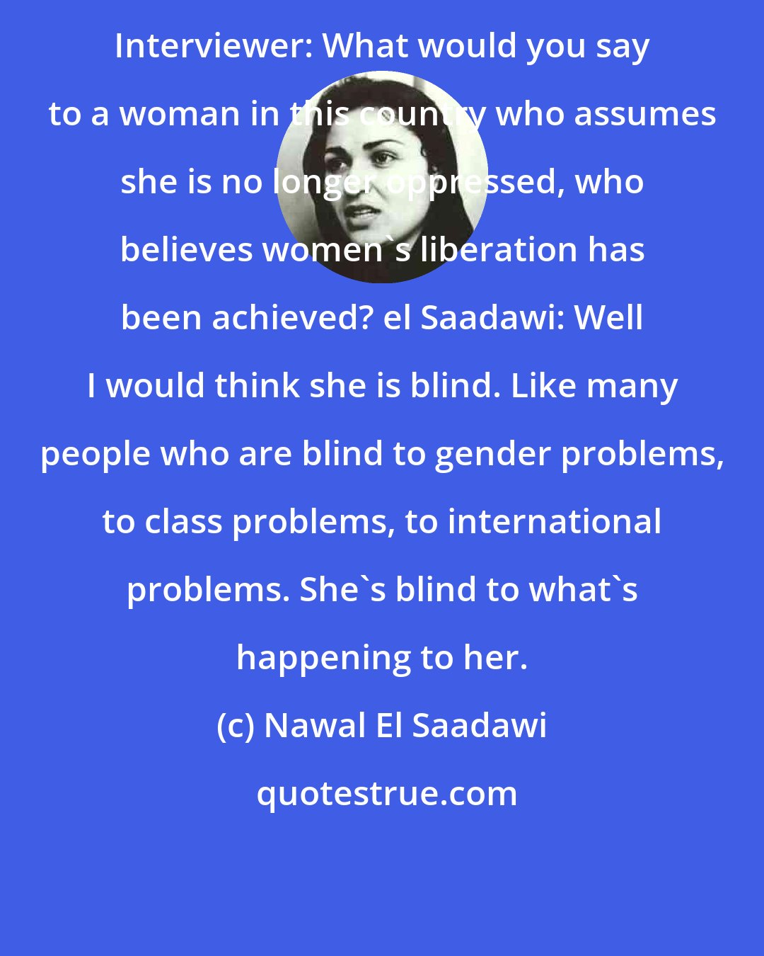 Nawal El Saadawi: Interviewer: What would you say to a woman in this country who assumes she is no longer oppressed, who believes women's liberation has been achieved? el Saadawi: Well I would think she is blind. Like many people who are blind to gender problems, to class problems, to international problems. She's blind to what's happening to her.