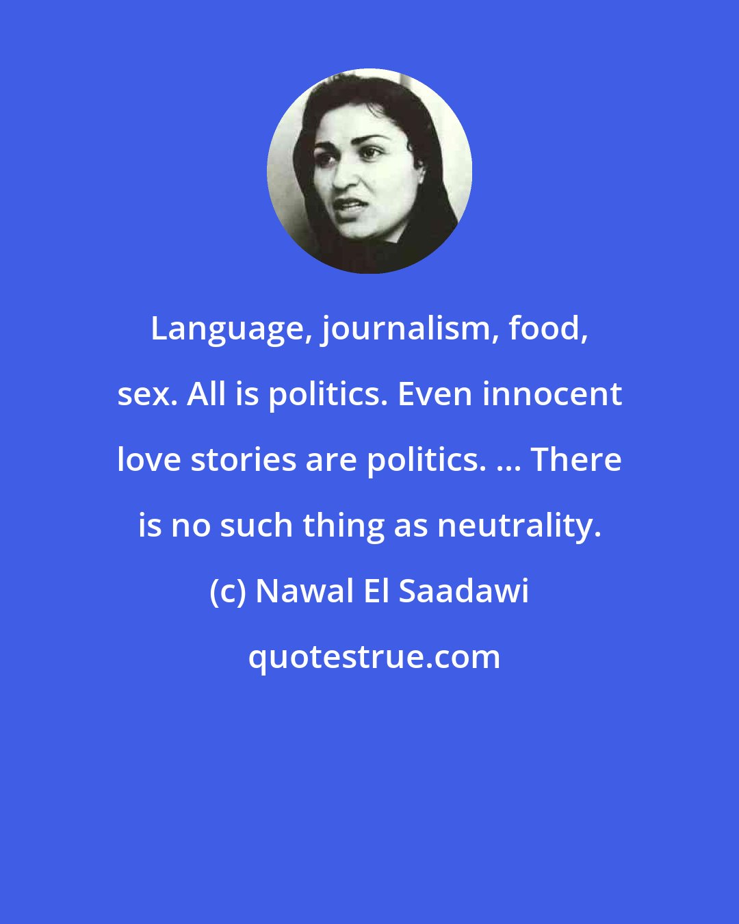 Nawal El Saadawi: Language, journalism, food, sex. All is politics. Even innocent love stories are politics. ... There is no such thing as neutrality.