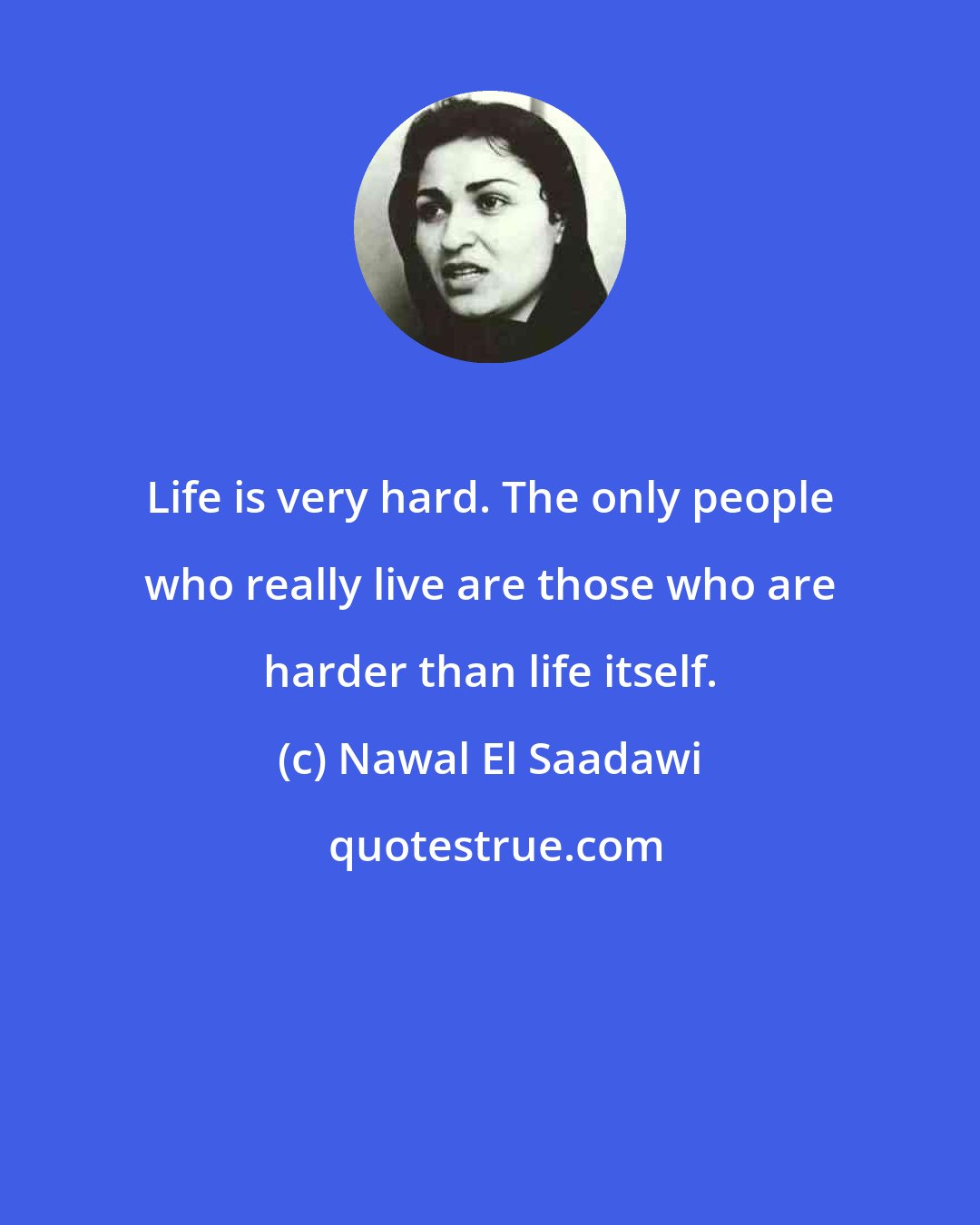 Nawal El Saadawi: Life is very hard. The only people who really live are those who are harder than life itself.