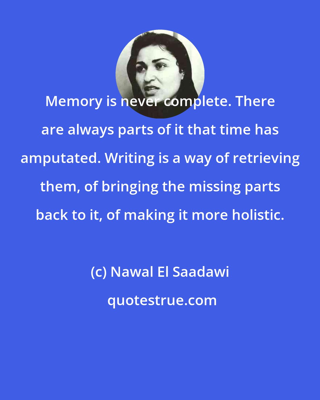 Nawal El Saadawi: Memory is never complete. There are always parts of it that time has amputated. Writing is a way of retrieving them, of bringing the missing parts back to it, of making it more holistic.