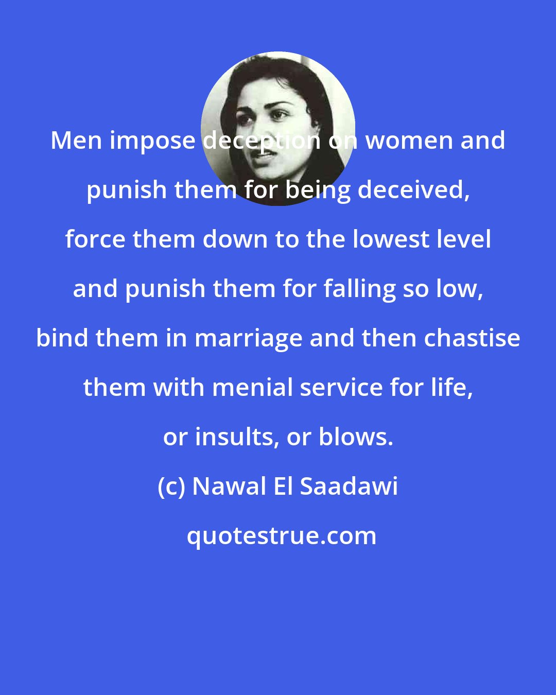 Nawal El Saadawi: Men impose deception on women and punish them for being deceived, force them down to the lowest level and punish them for falling so low, bind them in marriage and then chastise them with menial service for life, or insults, or blows.