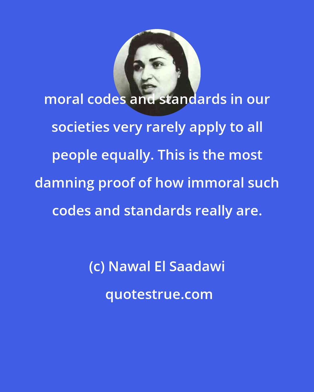 Nawal El Saadawi: moral codes and standards in our societies very rarely apply to all people equally. This is the most damning proof of how immoral such codes and standards really are.