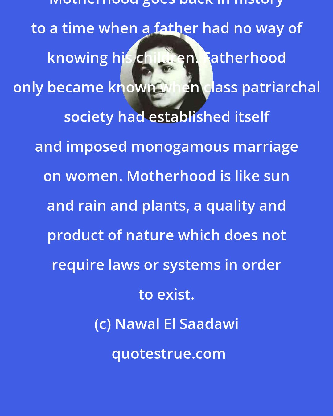 Nawal El Saadawi: Motherhood goes back in history to a time when a father had no way of knowing his children. Fatherhood only became known when class patriarchal society had established itself and imposed monogamous marriage on women. Motherhood is like sun and rain and plants, a quality and product of nature which does not require laws or systems in order to exist.