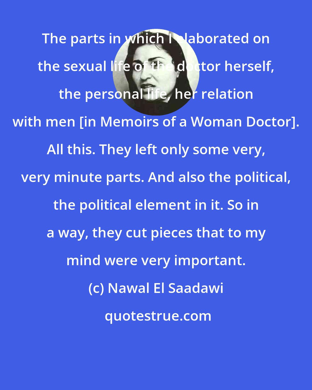 Nawal El Saadawi: The parts in which I elaborated on the sexual life of the doctor herself, the personal life, her relation with men [in Memoirs of a Woman Doctor]. All this. They left only some very, very minute parts. And also the political, the political element in it. So in a way, they cut pieces that to my mind were very important.