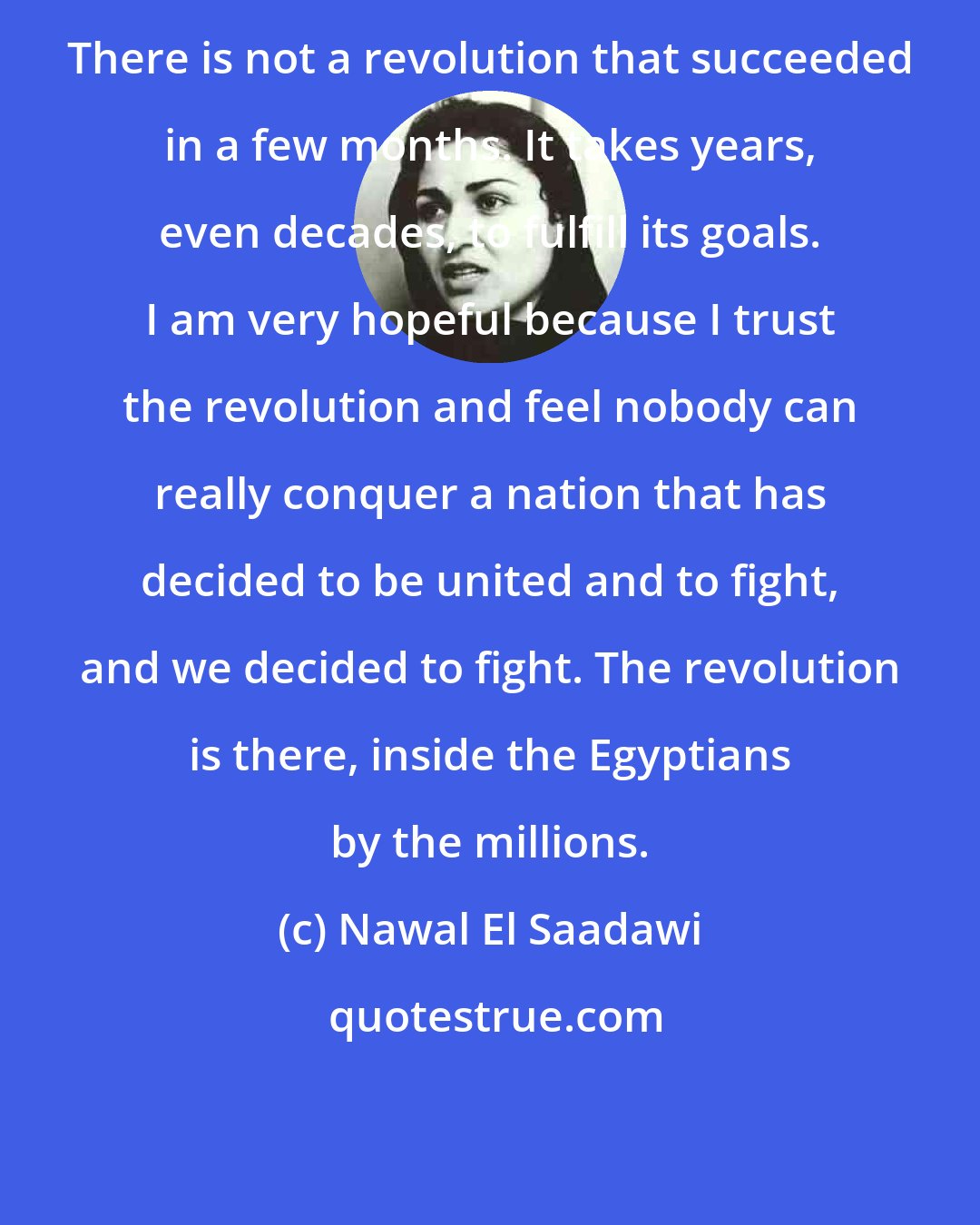 Nawal El Saadawi: There is not a revolution that succeeded in a few months. It takes years, even decades, to fulfill its goals. I am very hopeful because I trust the revolution and feel nobody can really conquer a nation that has decided to be united and to fight, and we decided to fight. The revolution is there, inside the Egyptians by the millions.