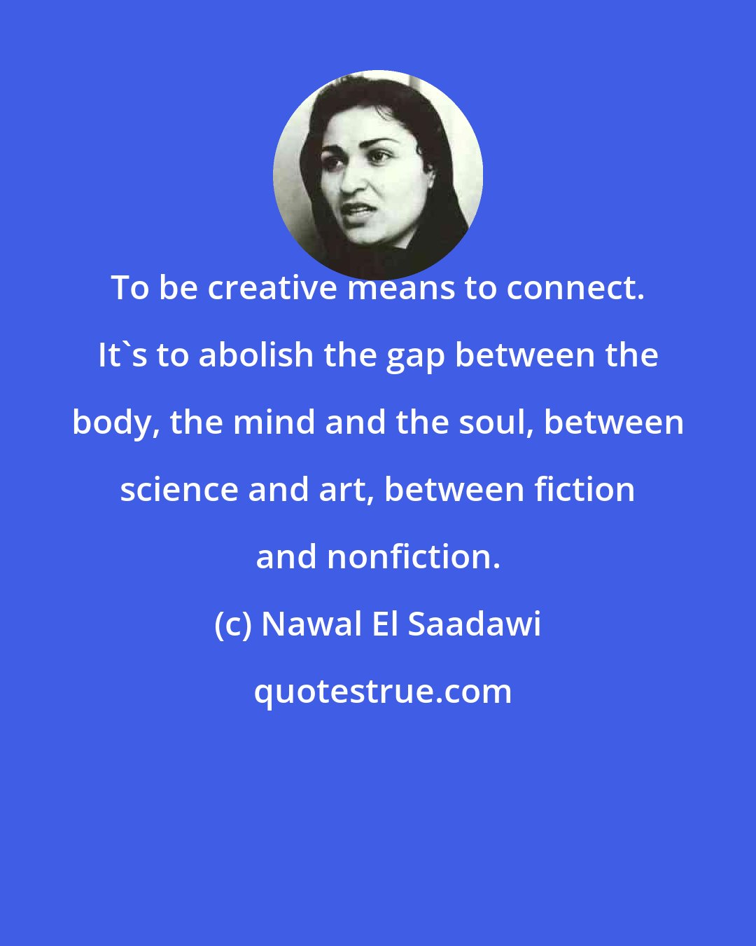 Nawal El Saadawi: To be creative means to connect. It's to abolish the gap between the body, the mind and the soul, between science and art, between fiction and nonfiction.