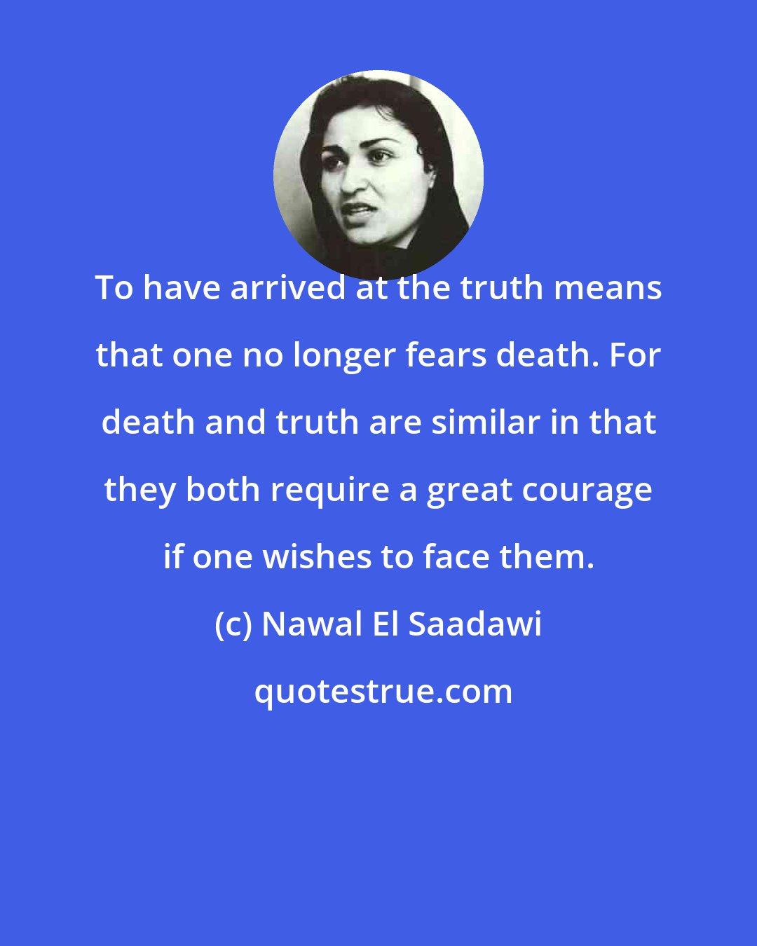 Nawal El Saadawi: To have arrived at the truth means that one no longer fears death. For death and truth are similar in that they both require a great courage if one wishes to face them.