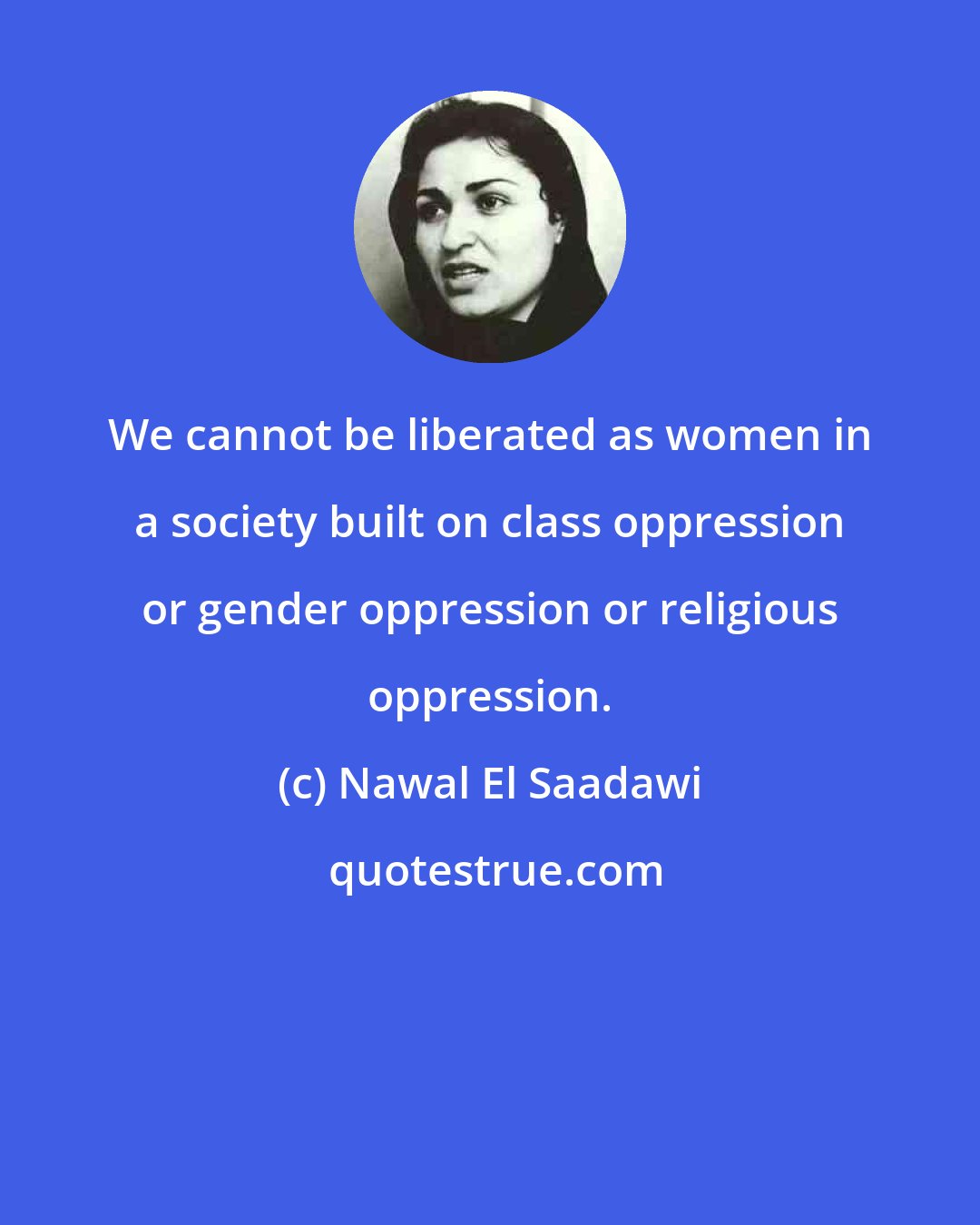 Nawal El Saadawi: We cannot be liberated as women in a society built on class oppression or gender oppression or religious oppression.