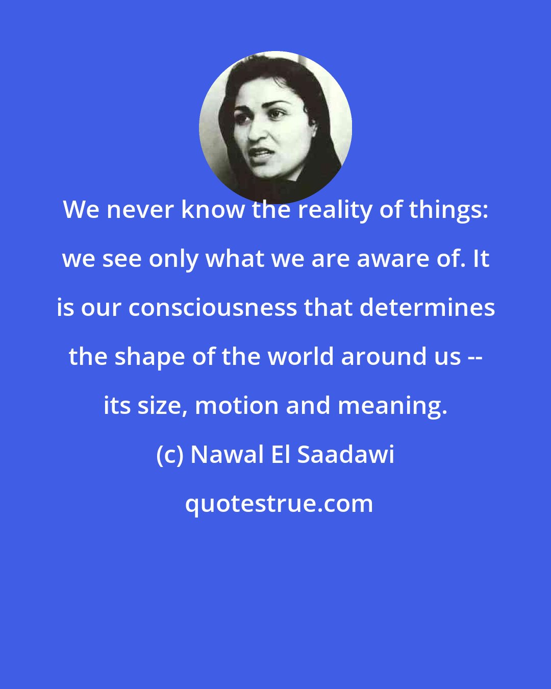 Nawal El Saadawi: We never know the reality of things: we see only what we are aware of. It is our consciousness that determines the shape of the world around us -- its size, motion and meaning.