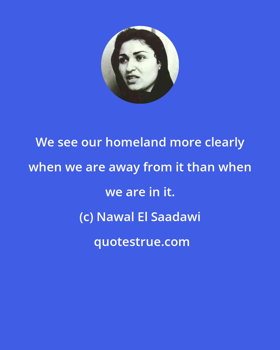 Nawal El Saadawi: We see our homeland more clearly when we are away from it than when we are in it.