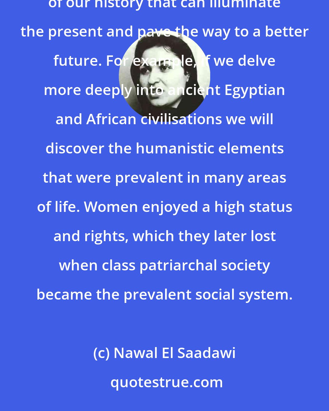 Nawal El Saadawi: What we require is not a formal return to tradition and religion, but a rereading, a reinterpretation, of our history that can illuminate the present and pave the way to a better future. For example, if we delve more deeply into ancient Egyptian and African civilisations we will discover the humanistic elements that were prevalent in many areas of life. Women enjoyed a high status and rights, which they later lost when class patriarchal society became the prevalent social system.