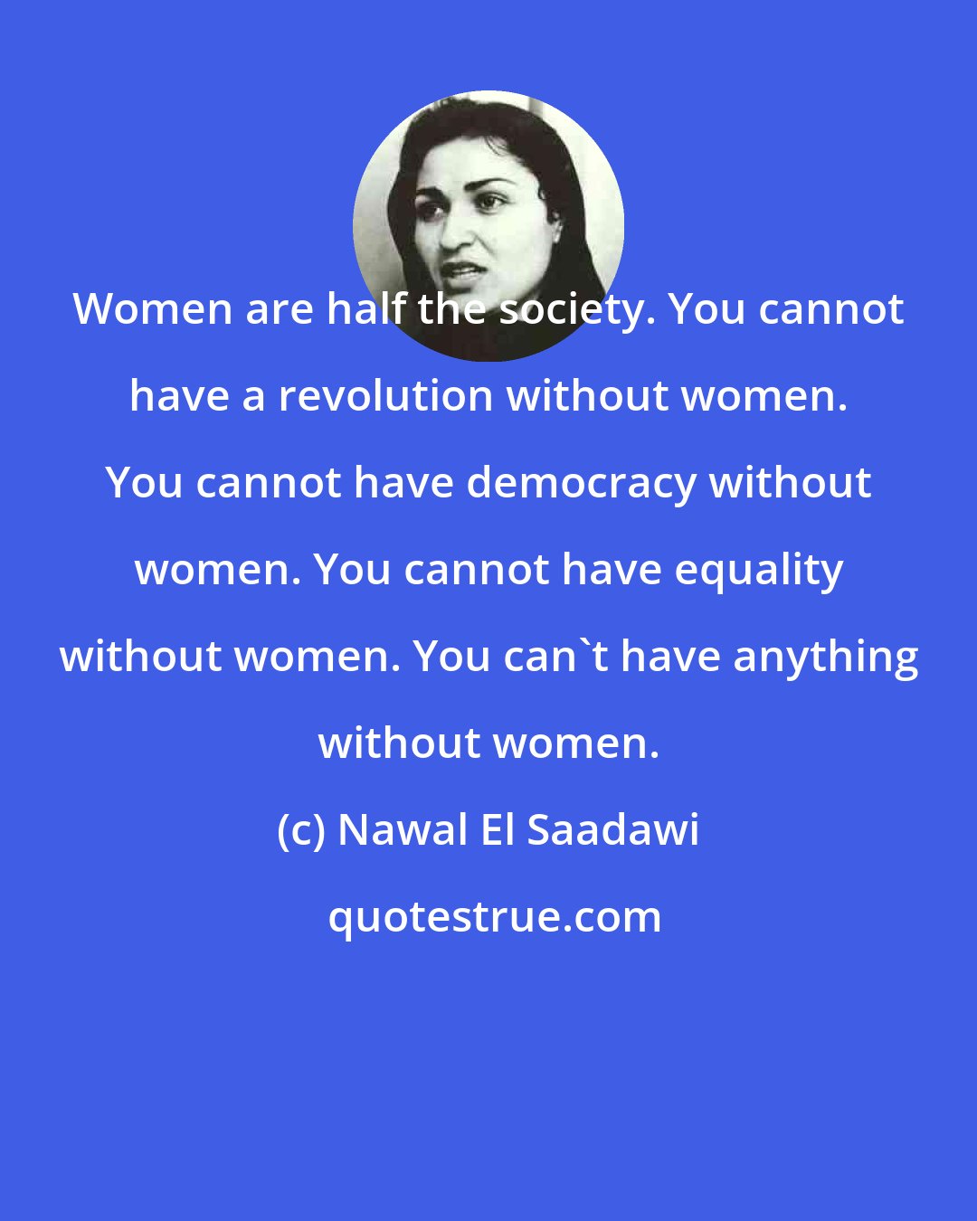 Nawal El Saadawi: Women are half the society. You cannot have a revolution without women. You cannot have democracy without women. You cannot have equality without women. You can't have anything without women.