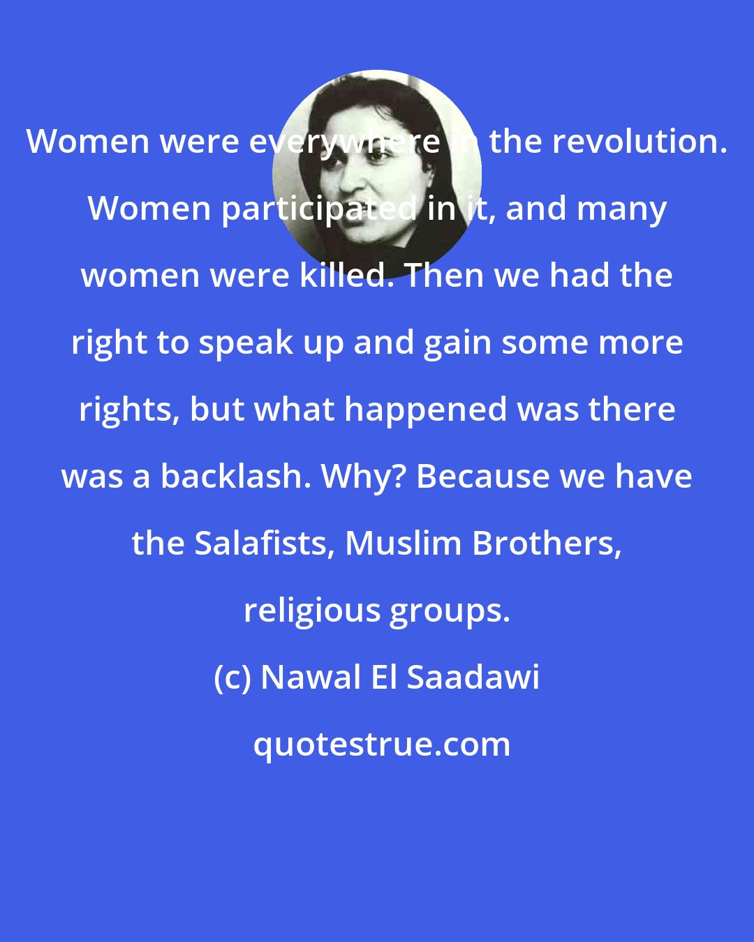 Nawal El Saadawi: Women were everywhere in the revolution. Women participated in it, and many women were killed. Then we had the right to speak up and gain some more rights, but what happened was there was a backlash. Why? Because we have the Salafists, Muslim Brothers, religious groups.