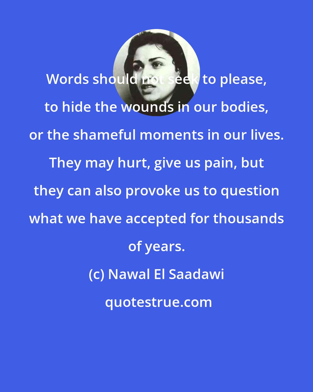 Nawal El Saadawi: Words should not seek to please, to hide the wounds in our bodies, or the shameful moments in our lives. They may hurt, give us pain, but they can also provoke us to question what we have accepted for thousands of years.