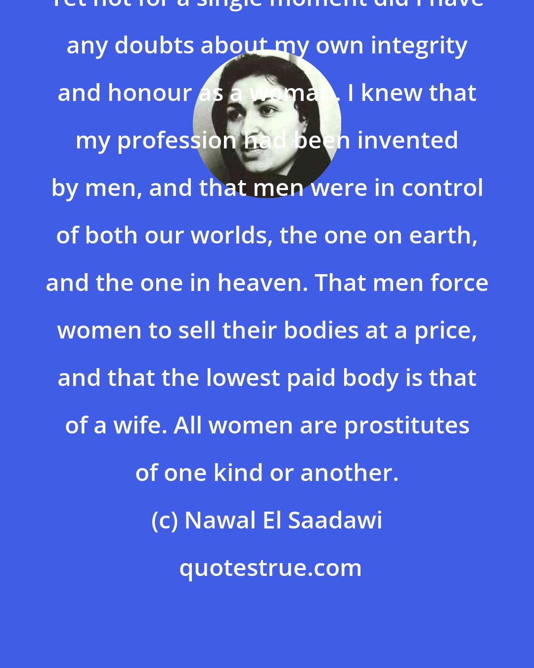 Nawal El Saadawi: Yet not for a single moment did I have any doubts about my own integrity and honour as a woman. I knew that my profession had been invented by men, and that men were in control of both our worlds, the one on earth, and the one in heaven. That men force women to sell their bodies at a price, and that the lowest paid body is that of a wife. All women are prostitutes of one kind or another.