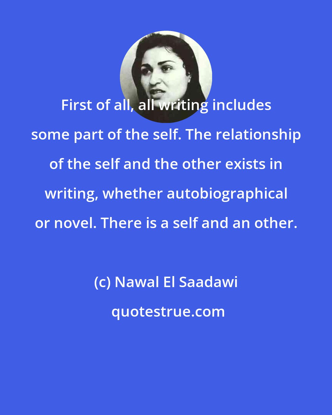 Nawal El Saadawi: First of all, all writing includes some part of the self. The relationship of the self and the other exists in writing, whether autobiographical or novel. There is a self and an other.