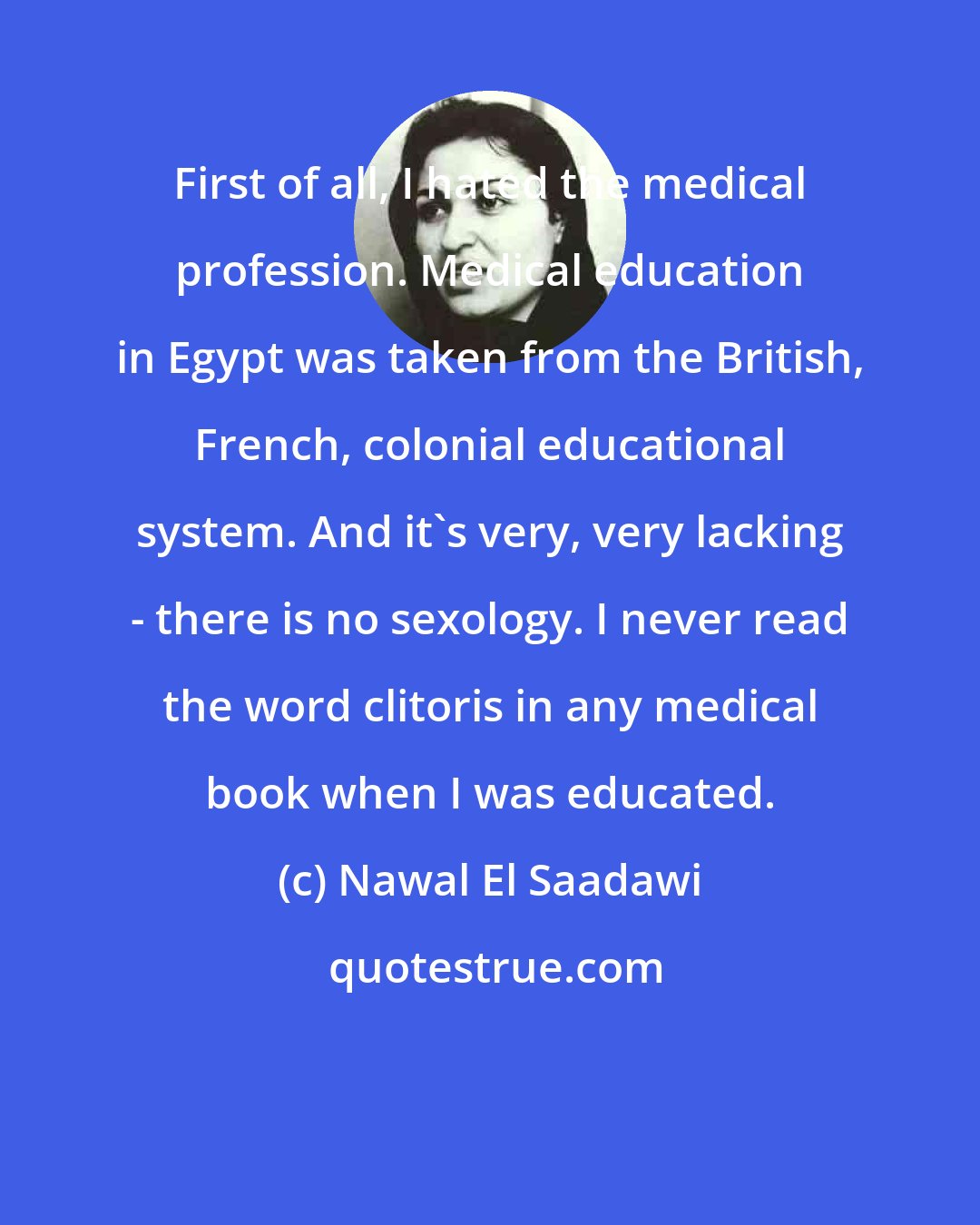 Nawal El Saadawi: First of all, I hated the medical profession. Medical education in Egypt was taken from the British, French, colonial educational system. And it's very, very lacking - there is no sexology. I never read the word clitoris in any medical book when I was educated.