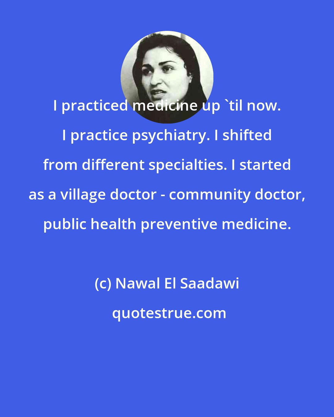 Nawal El Saadawi: I practiced medicine up 'til now. I practice psychiatry. I shifted from different specialties. I started as a village doctor - community doctor, public health preventive medicine.