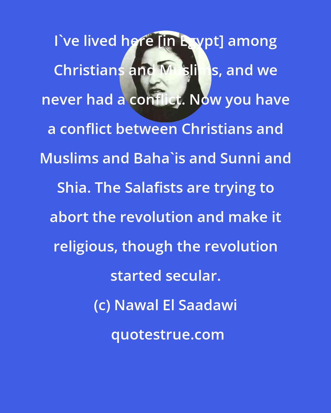 Nawal El Saadawi: I've lived here [in Egypt] among Christians and Muslims, and we never had a conflict. Now you have a conflict between Christians and Muslims and Baha'is and Sunni and Shia. The Salafists are trying to abort the revolution and make it religious, though the revolution started secular.