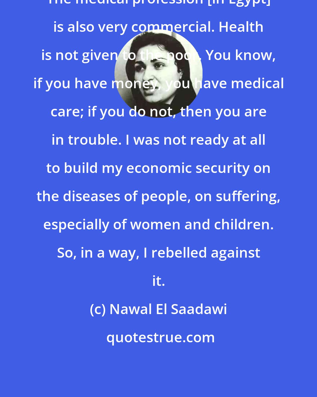 Nawal El Saadawi: The medical profession [in Egypt] is also very commercial. Health is not given to the poor. You know, if you have money, you have medical care; if you do not, then you are in trouble. I was not ready at all to build my economic security on the diseases of people, on suffering, especially of women and children. So, in a way, I rebelled against it.