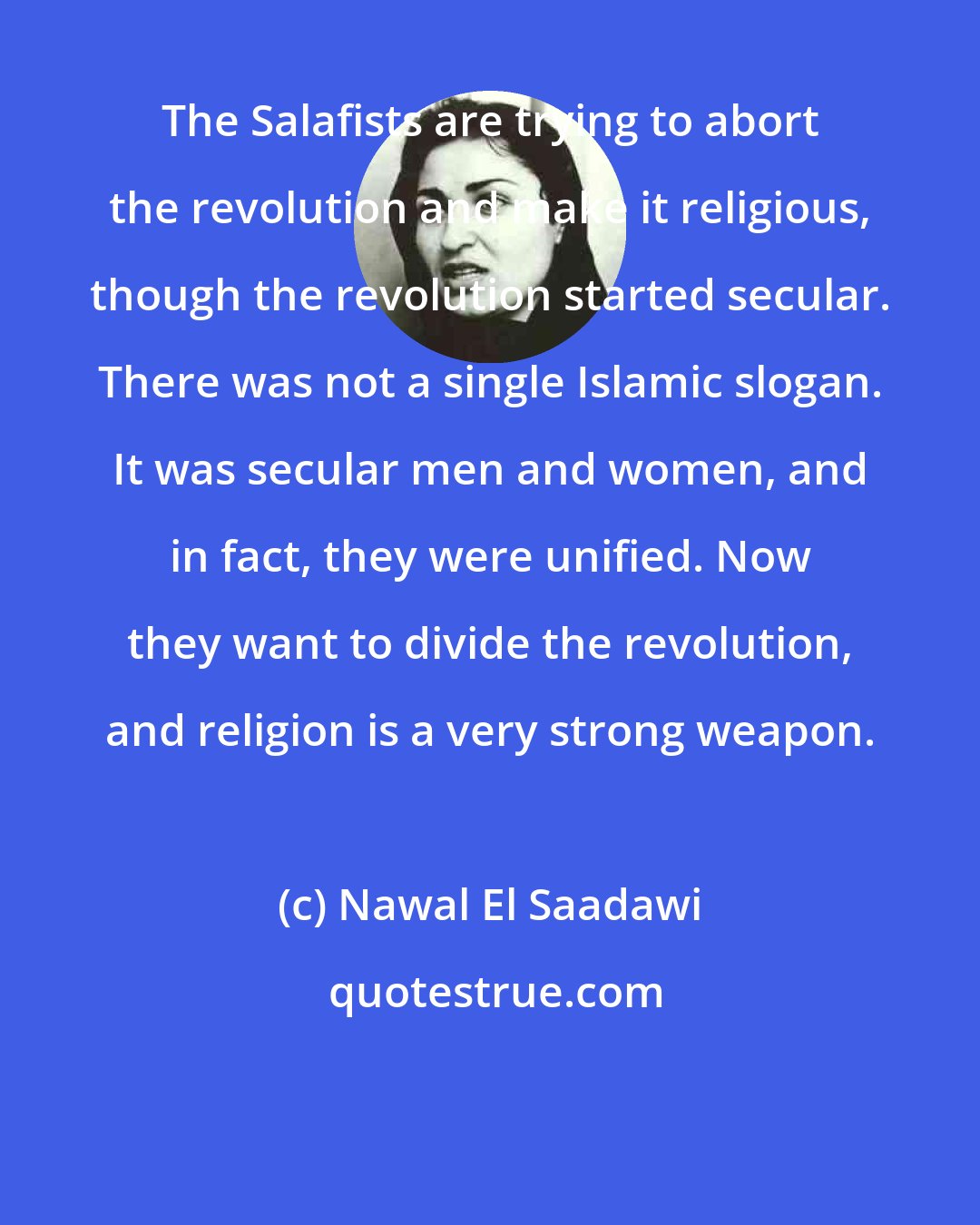 Nawal El Saadawi: The Salafists are trying to abort the revolution and make it religious, though the revolution started secular. There was not a single Islamic slogan. It was secular men and women, and in fact, they were unified. Now they want to divide the revolution, and religion is a very strong weapon.