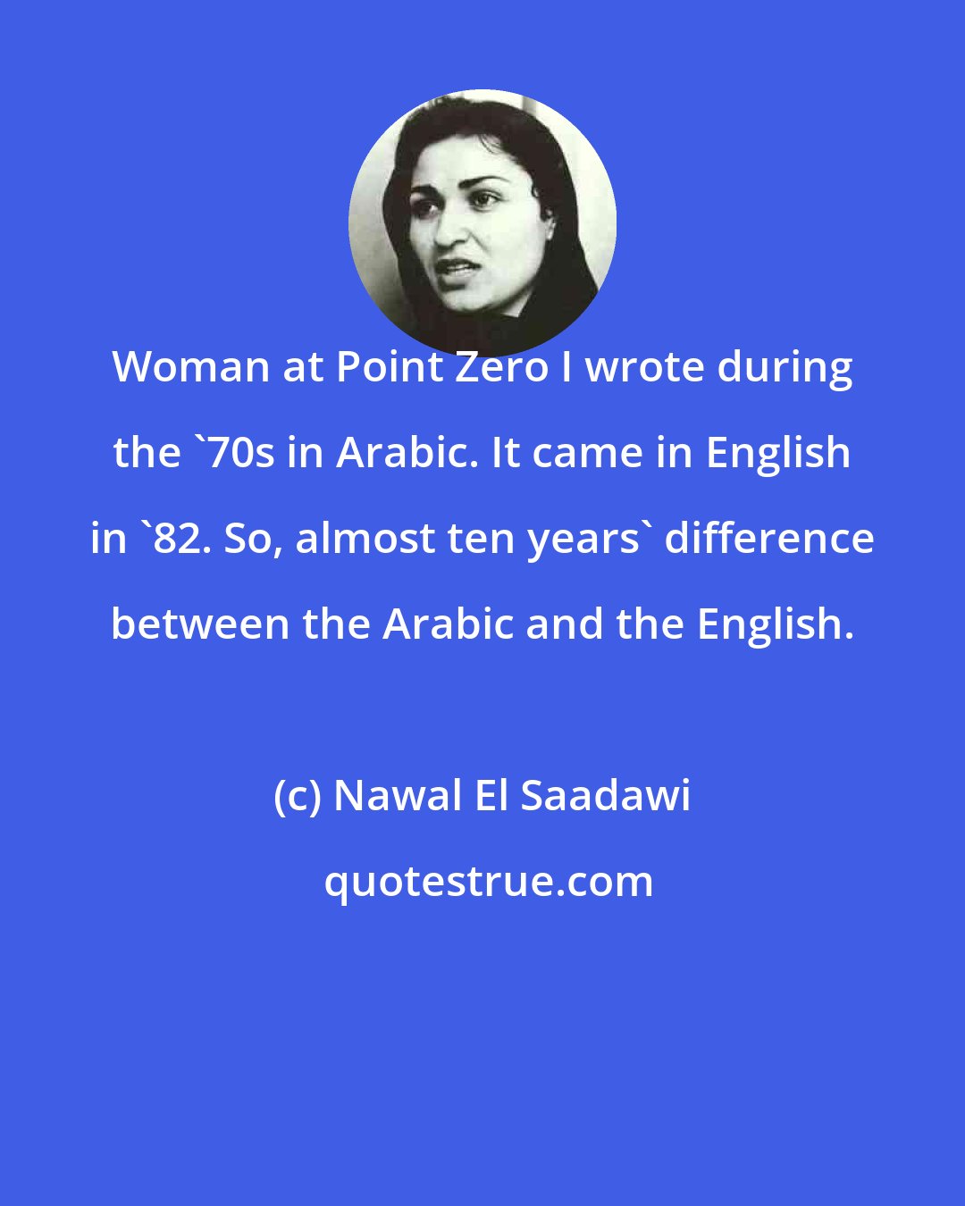 Nawal El Saadawi: Woman at Point Zero I wrote during the '70s in Arabic. It came in English in '82. So, almost ten years' difference between the Arabic and the English.