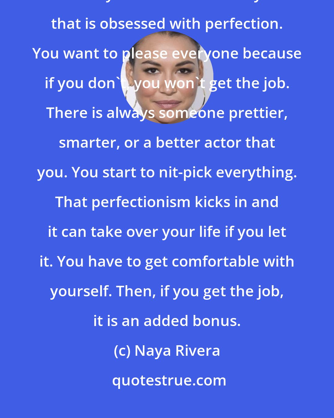 Naya Rivera: I can relate to girls with self esteem issues because growing up in this industry there is the side of you that is obsessed with perfection. You want to please everyone because if you don't, you won't get the job. There is always someone prettier, smarter, or a better actor that you. You start to nit-pick everything. That perfectionism kicks in and it can take over your life if you let it. You have to get comfortable with yourself. Then, if you get the job, it is an added bonus.