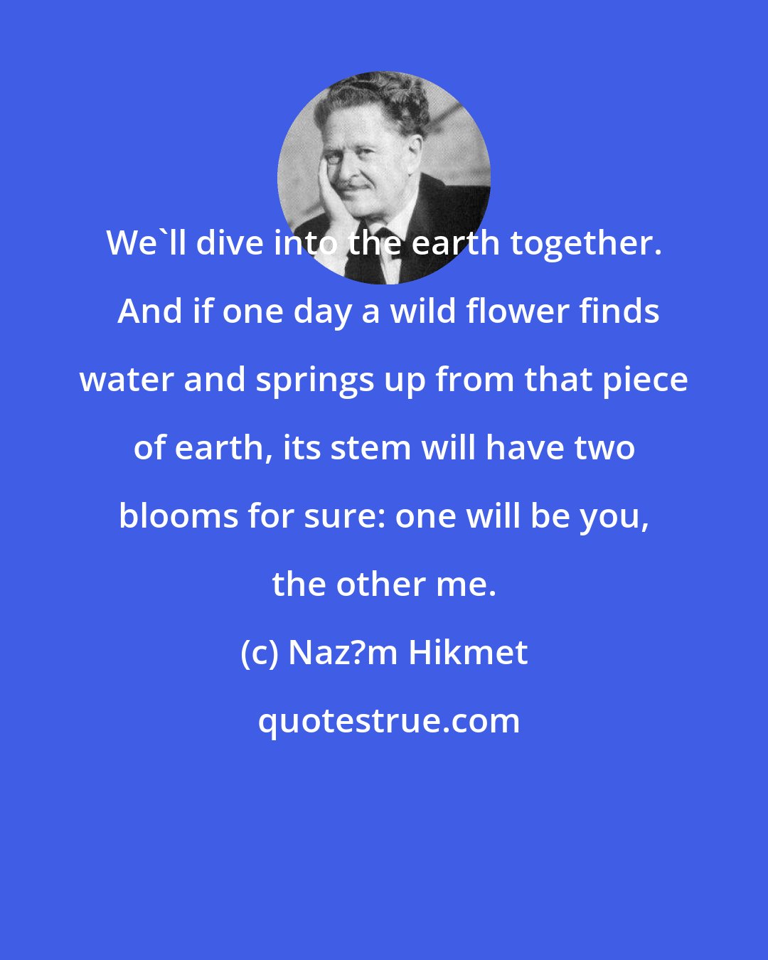Naz?m Hikmet: We'll dive into the earth together.  And if one day a wild flower finds water and springs up from that piece of earth, its stem will have two blooms for sure: one will be you, the other me.