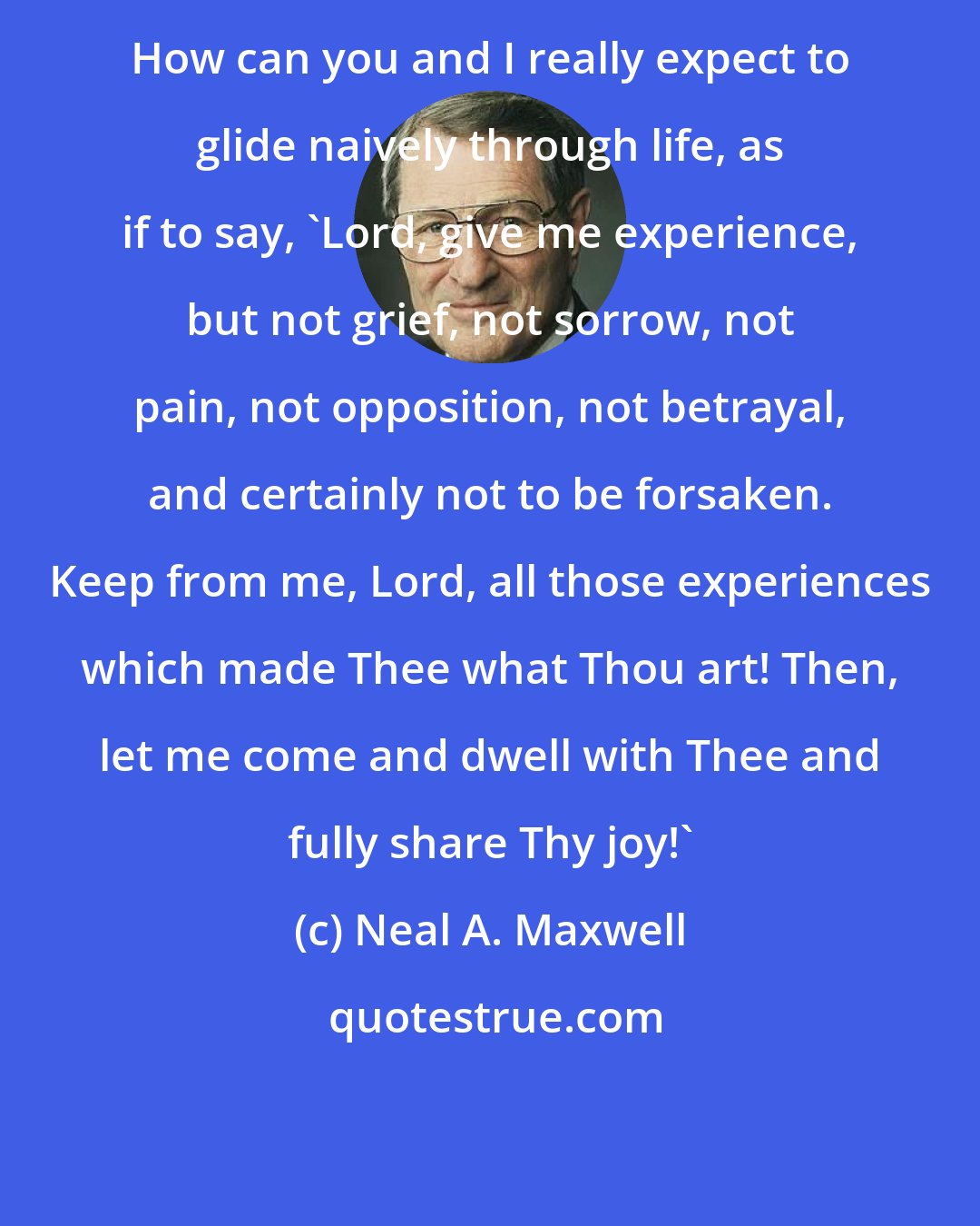 Neal A. Maxwell: How can you and I really expect to glide naively through life, as if to say, 'Lord, give me experience, but not grief, not sorrow, not pain, not opposition, not betrayal, and certainly not to be forsaken. Keep from me, Lord, all those experiences which made Thee what Thou art! Then, let me come and dwell with Thee and fully share Thy joy!'