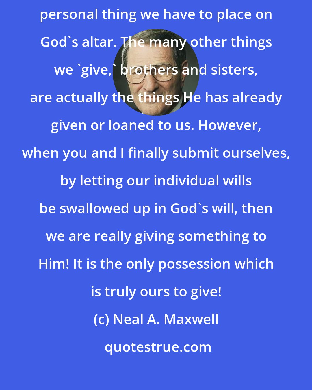 Neal A. Maxwell: In conclusion, the submission of one's will is really the only uniquely personal thing we have to place on God's altar. The many other things we 'give,' brothers and sisters, are actually the things He has already given or loaned to us. However, when you and I finally submit ourselves, by letting our individual wills be swallowed up in God's will, then we are really giving something to Him! It is the only possession which is truly ours to give!