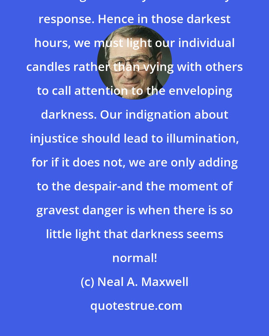Neal A. Maxwell: Men's and nations' finest hour consist of those moments when extraordinary challenge is met by extraordinary response. Hence in those darkest hours, we must light our individual candles rather than vying with others to call attention to the enveloping darkness. Our indignation about injustice should lead to illumination, for if it does not, we are only adding to the despair-and the moment of gravest danger is when there is so little light that darkness seems normal!