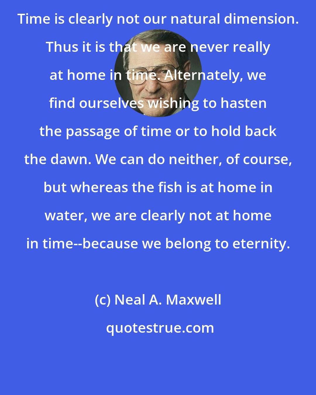 Neal A. Maxwell: Time is clearly not our natural dimension. Thus it is that we are never really at home in time. Alternately, we find ourselves wishing to hasten the passage of time or to hold back the dawn. We can do neither, of course, but whereas the fish is at home in water, we are clearly not at home in time--because we belong to eternity.