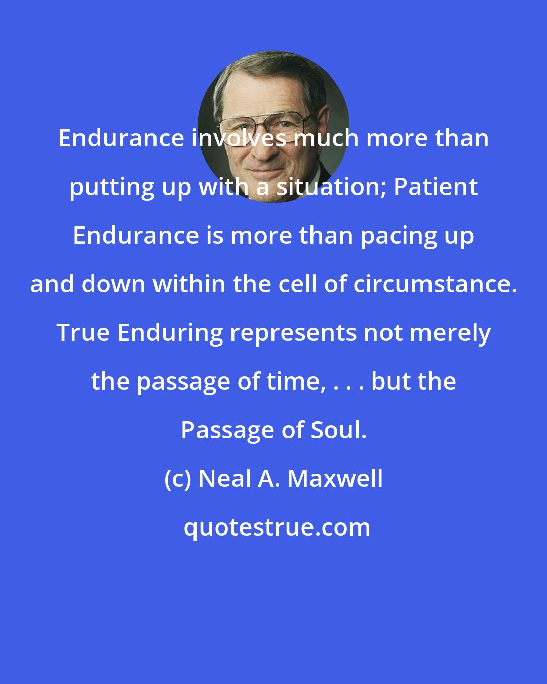 Neal A. Maxwell: Endurance involves much more than putting up with a situation; Patient Endurance is more than pacing up and down within the cell of circumstance. True Enduring represents not merely the passage of time, . . . but the Passage of Soul.