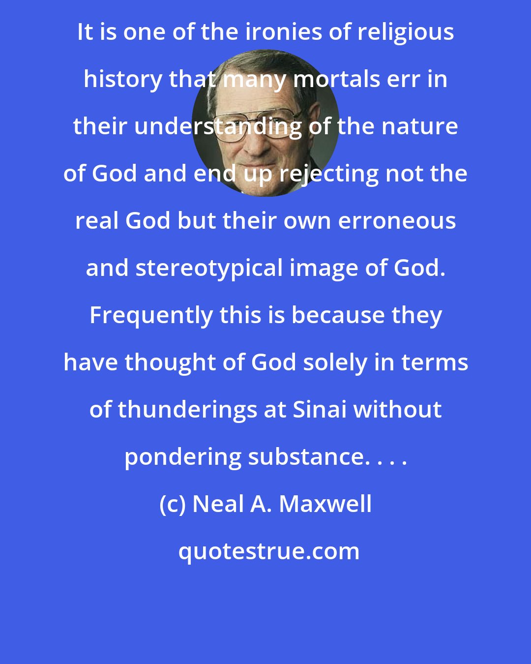 Neal A. Maxwell: It is one of the ironies of religious history that many mortals err in their understanding of the nature of God and end up rejecting not the real God but their own erroneous and stereotypical image of God. Frequently this is because they have thought of God solely in terms of thunderings at Sinai without pondering substance. . . .