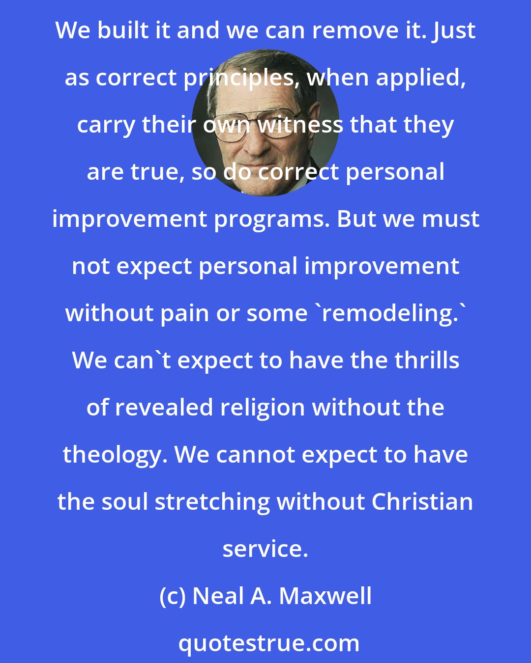 Neal A. Maxwell: Our goals should stretch us bit by bit. So often when we think we have encountered a ceiling, it is really a psychological or experimental barrier that we have built ourselves. We built it and we can remove it. Just as correct principles, when applied, carry their own witness that they are true, so do correct personal improvement programs. But we must not expect personal improvement without pain or some 'remodeling.' We can't expect to have the thrills of revealed religion without the theology. We cannot expect to have the soul stretching without Christian service.
