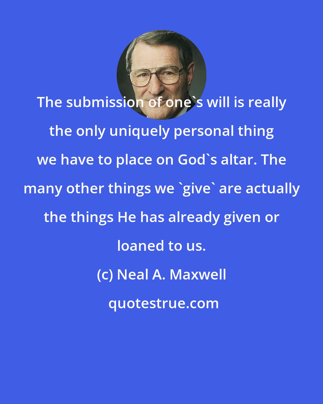 Neal A. Maxwell: The submission of one's will is really the only uniquely personal thing we have to place on God's altar. The many other things we 'give' are actually the things He has already given or loaned to us.