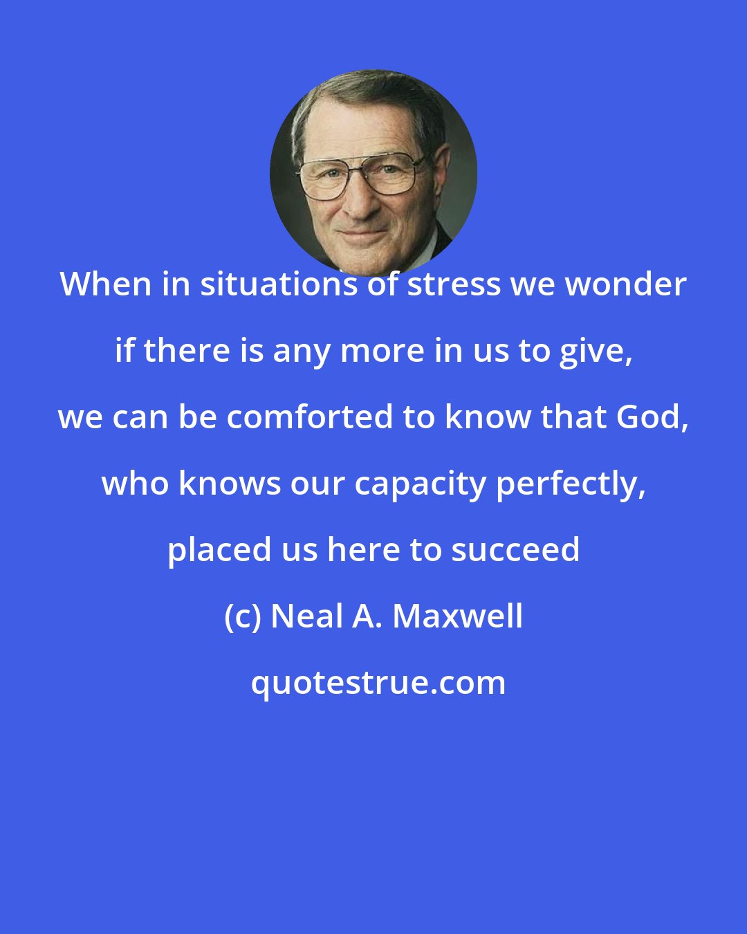 Neal A. Maxwell: When in situations of stress we wonder if there is any more in us to give, we can be comforted to know that God, who knows our capacity perfectly, placed us here to succeed