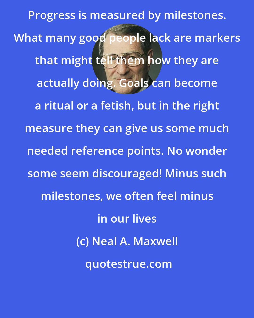 Neal A. Maxwell: Progress is measured by milestones. What many good people lack are markers that might tell them how they are actually doing. Goals can become a ritual or a fetish, but in the right measure they can give us some much needed reference points. No wonder some seem discouraged! Minus such milestones, we often feel minus in our lives